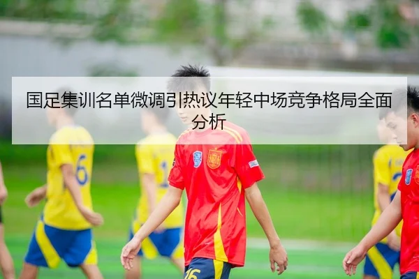 国足集训名单微调引热议年轻中场竞争格局全面分析